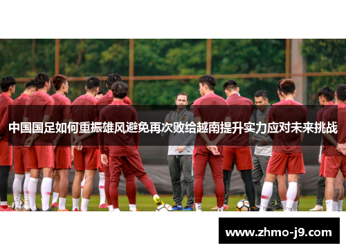 中国国足如何重振雄风避免再次败给越南提升实力应对未来挑战 中国国足如何重振雄风避免再次败给越南提升实力应对未来挑战