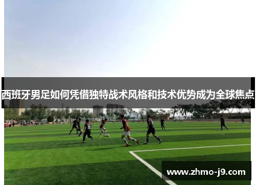 西班牙男足如何凭借独特战术风格和技术优势成为全球焦点 西班牙男足如何凭借独特战术风格和技术优势成为全球焦点