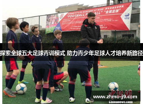 探索全球五大足球青训模式 助力青少年足球人才培养新路径 探索全球五大足球青训模式 助力青少年足球人才培养新路径