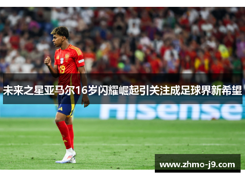 未来之星亚马尔16岁闪耀崛起引关注成足球界新希望 未来之星亚马尔16岁闪耀崛起引关注成足球界新希望
