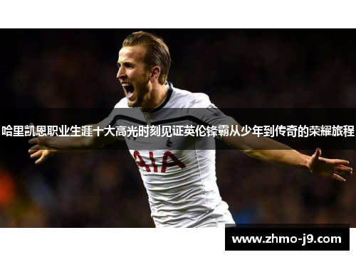 哈里凯恩职业生涯十大高光时刻见证英伦锋霸从少年到传奇的荣耀旅程 哈里凯恩职业生涯十大高光时刻见证英伦锋霸从少年到传奇的荣耀旅程
