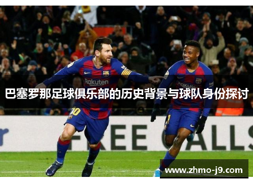 巴塞罗那足球俱乐部的历史背景与球队身份探讨 巴塞罗那足球俱乐部的历史背景与球队身份探讨