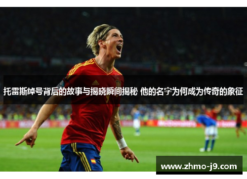 托雷斯绰号背后的故事与揭晓瞬间揭秘 他的名字为何成为传奇的象征 托雷斯绰号背后的故事与揭晓瞬间揭秘 他的名字为何成为传奇的象征