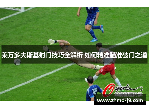 莱万多夫斯基射门技巧全解析 如何精准瞄准破门之道