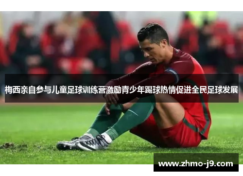 梅西亲自参与儿童足球训练营激励青少年踢球热情促进全民足球发展