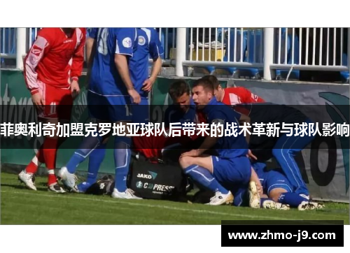 菲奥利奇加盟克罗地亚球队后带来的战术革新与球队影响 菲奥利奇加盟克罗地亚球队后带来的战术革新与球队影响